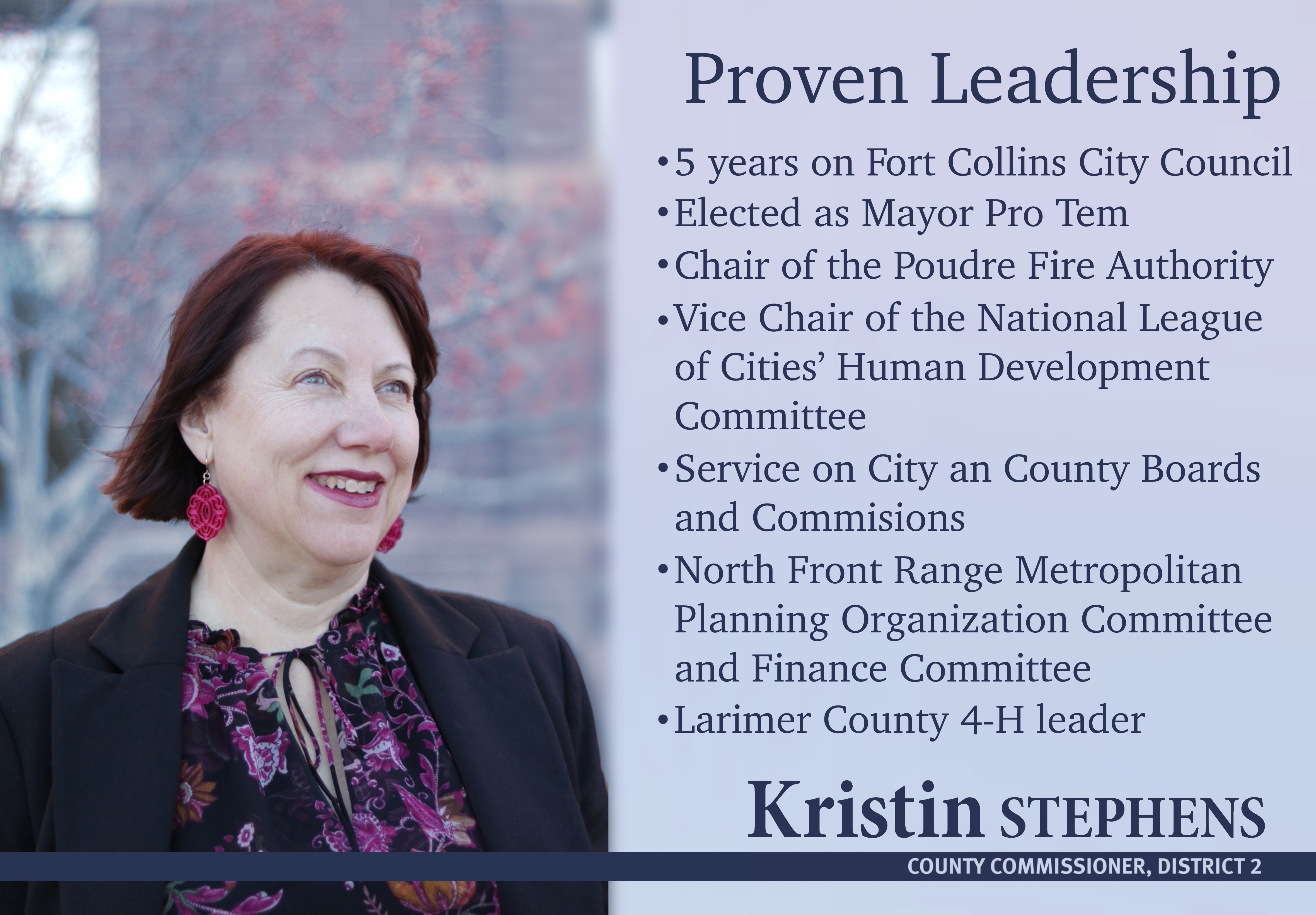 Proven Leadership • 5 years on Fort Collins City Council • Elected as Mayor Pro Tem • Chair of the Poudre Fire Authority • Vice Chair of the National League of Cities’ Human Development Committee • Service on City and County Boards and Commissions • North Front Range Metropolitan Planning Organization Commmittee and Finance Committee • Larimer County 4-H leader